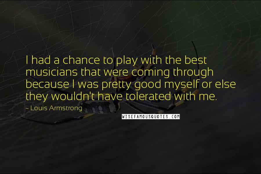 Louis Armstrong Quotes: I had a chance to play with the best musicians that were coming through because I was pretty good myself or else they wouldn't have tolerated with me.