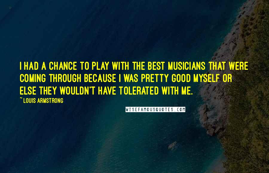 Louis Armstrong Quotes: I had a chance to play with the best musicians that were coming through because I was pretty good myself or else they wouldn't have tolerated with me.
