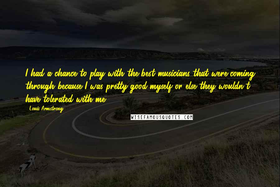 Louis Armstrong Quotes: I had a chance to play with the best musicians that were coming through because I was pretty good myself or else they wouldn't have tolerated with me.