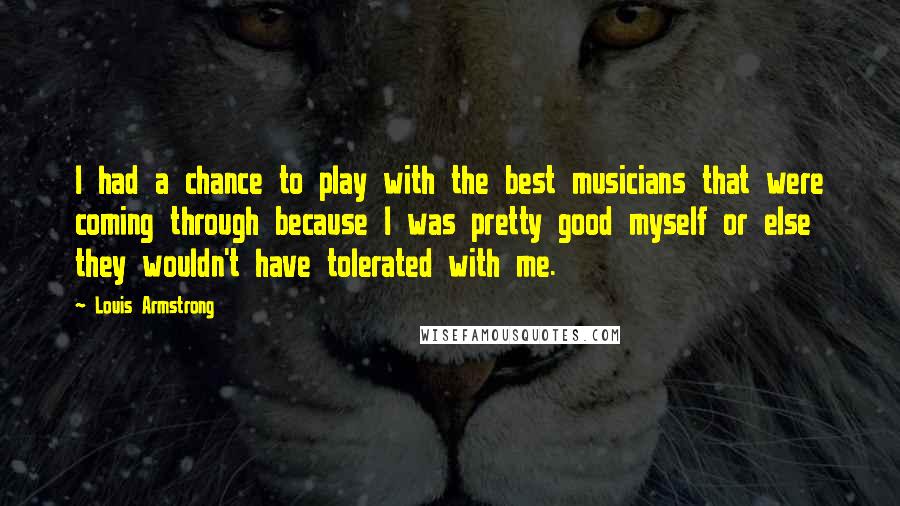 Louis Armstrong Quotes: I had a chance to play with the best musicians that were coming through because I was pretty good myself or else they wouldn't have tolerated with me.