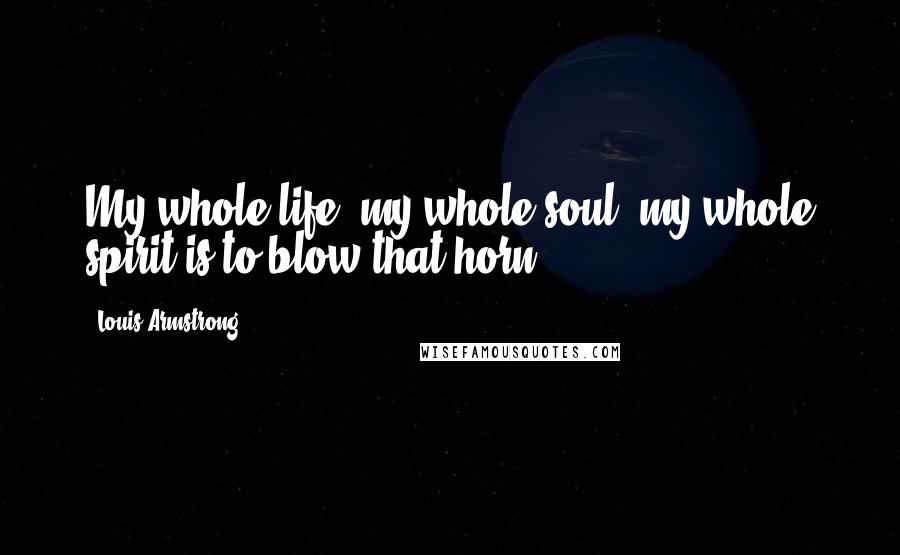 Louis Armstrong Quotes: My whole life, my whole soul, my whole spirit is to blow that horn.