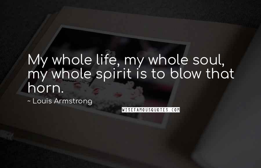 Louis Armstrong Quotes: My whole life, my whole soul, my whole spirit is to blow that horn.