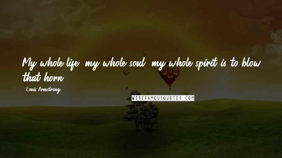 Louis Armstrong Quotes: My whole life, my whole soul, my whole spirit is to blow that horn.