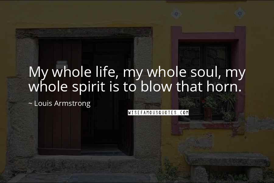 Louis Armstrong Quotes: My whole life, my whole soul, my whole spirit is to blow that horn.