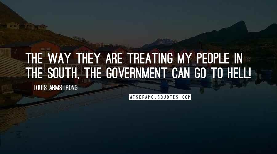 Louis Armstrong Quotes: The way they are treating my people in the South, the government can go to hell!