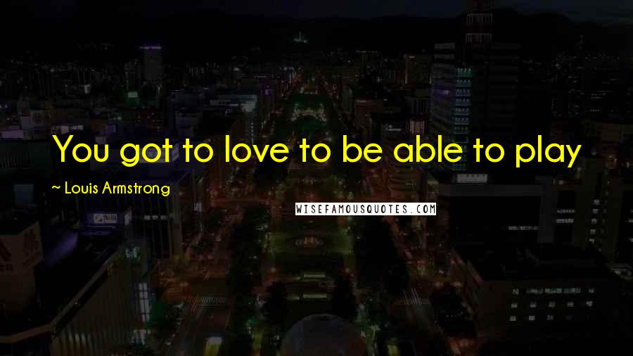 Louis Armstrong Quotes: You got to love to be able to play