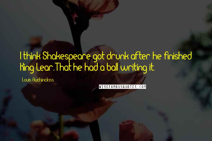 Louis Auchincloss Quotes: I think Shakespeare got drunk after he finished King Lear. That he had a ball writing it.