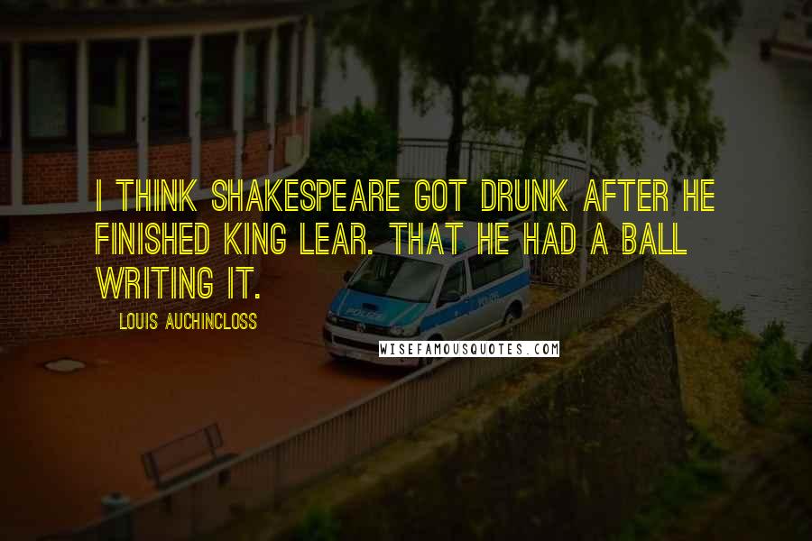 Louis Auchincloss Quotes: I think Shakespeare got drunk after he finished King Lear. That he had a ball writing it.