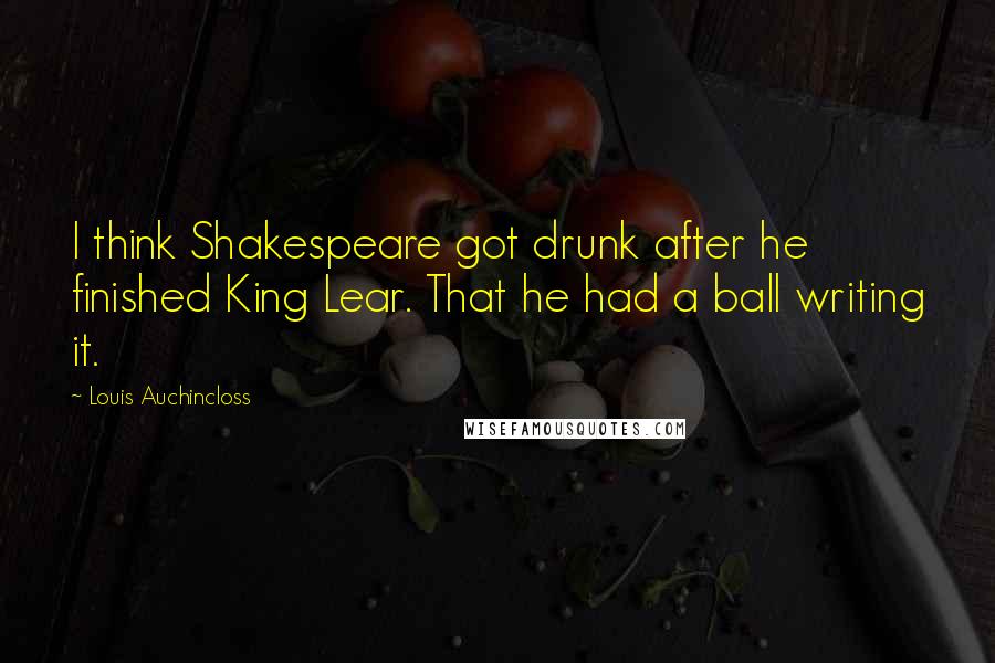 Louis Auchincloss Quotes: I think Shakespeare got drunk after he finished King Lear. That he had a ball writing it.