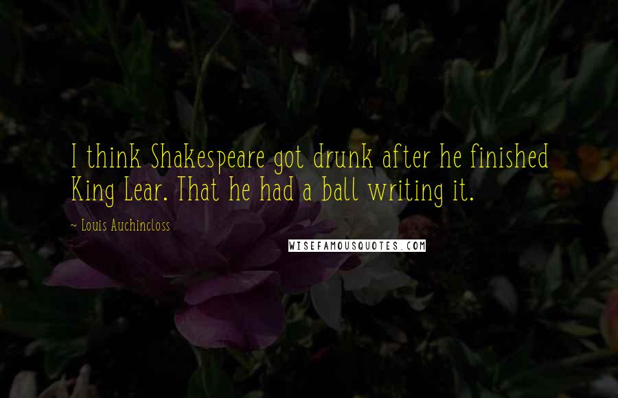 Louis Auchincloss Quotes: I think Shakespeare got drunk after he finished King Lear. That he had a ball writing it.