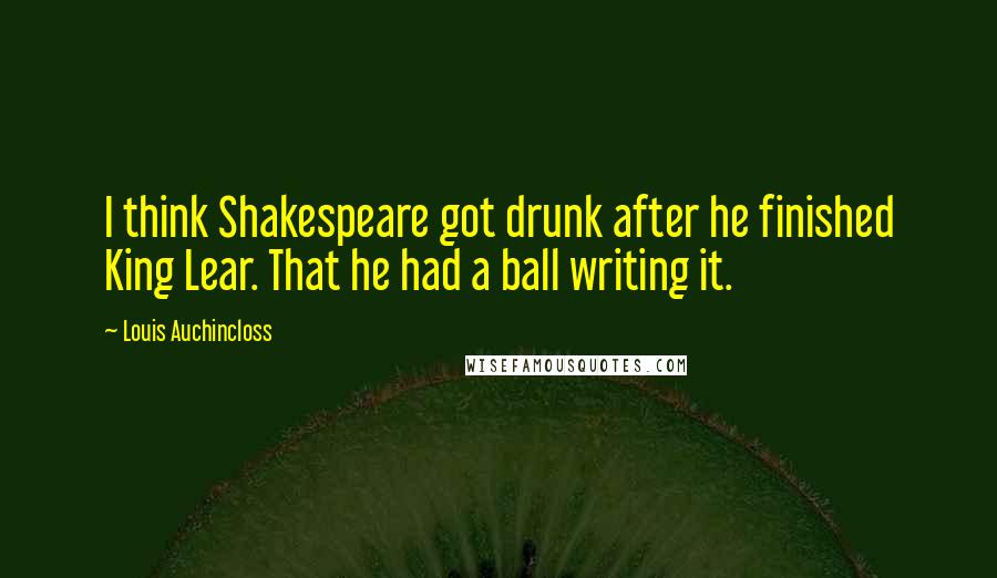 Louis Auchincloss Quotes: I think Shakespeare got drunk after he finished King Lear. That he had a ball writing it.