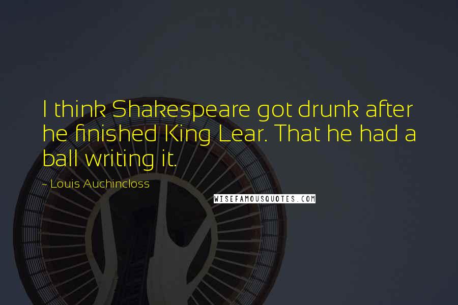 Louis Auchincloss Quotes: I think Shakespeare got drunk after he finished King Lear. That he had a ball writing it.