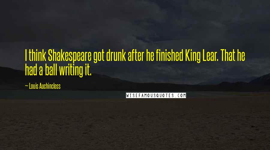 Louis Auchincloss Quotes: I think Shakespeare got drunk after he finished King Lear. That he had a ball writing it.