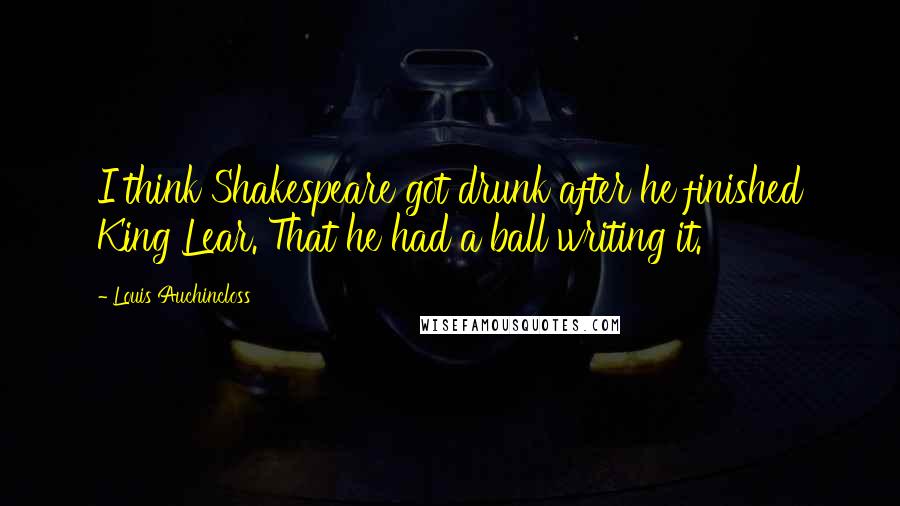 Louis Auchincloss Quotes: I think Shakespeare got drunk after he finished King Lear. That he had a ball writing it.