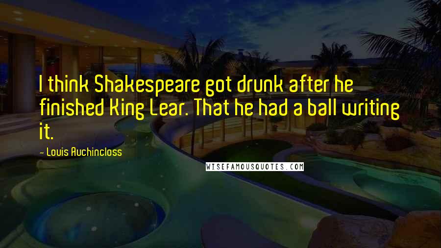 Louis Auchincloss Quotes: I think Shakespeare got drunk after he finished King Lear. That he had a ball writing it.