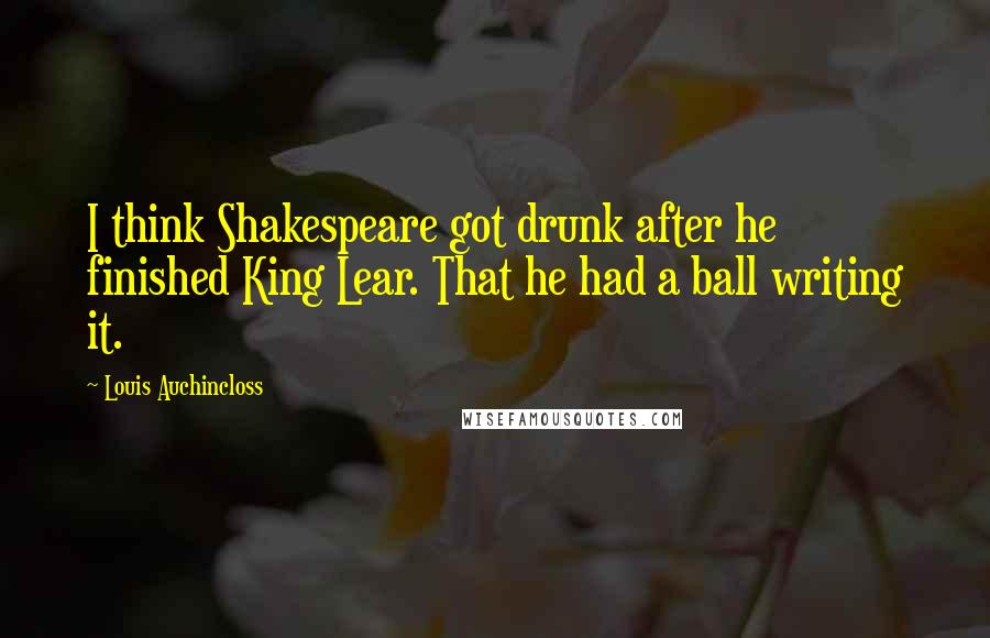 Louis Auchincloss Quotes: I think Shakespeare got drunk after he finished King Lear. That he had a ball writing it.