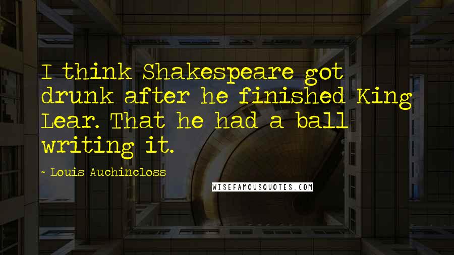 Louis Auchincloss Quotes: I think Shakespeare got drunk after he finished King Lear. That he had a ball writing it.