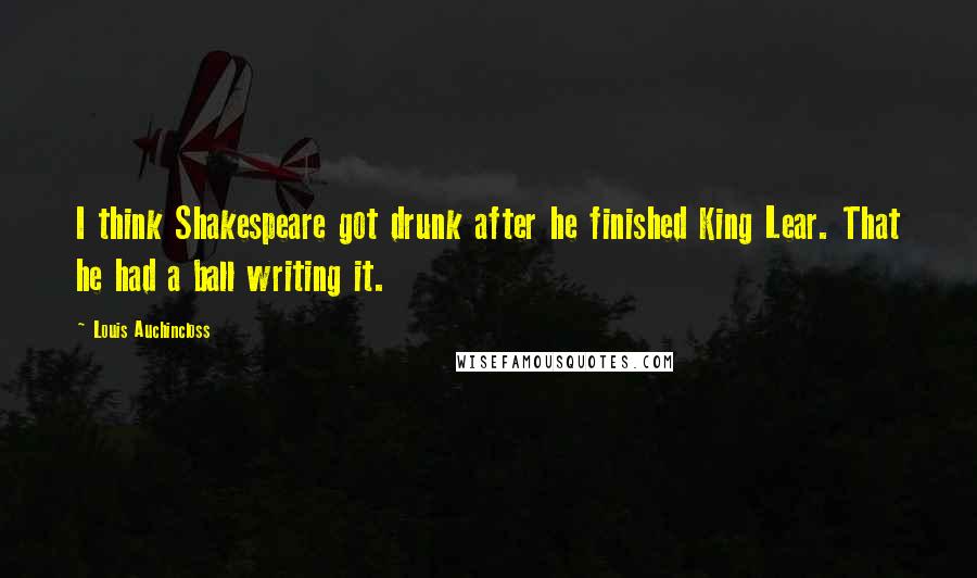 Louis Auchincloss Quotes: I think Shakespeare got drunk after he finished King Lear. That he had a ball writing it.