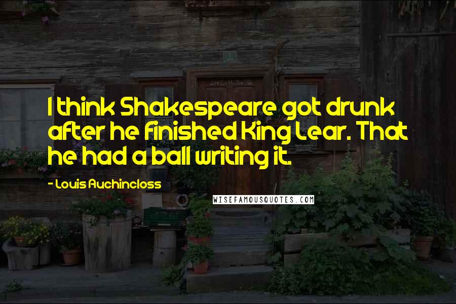 Louis Auchincloss Quotes: I think Shakespeare got drunk after he finished King Lear. That he had a ball writing it.