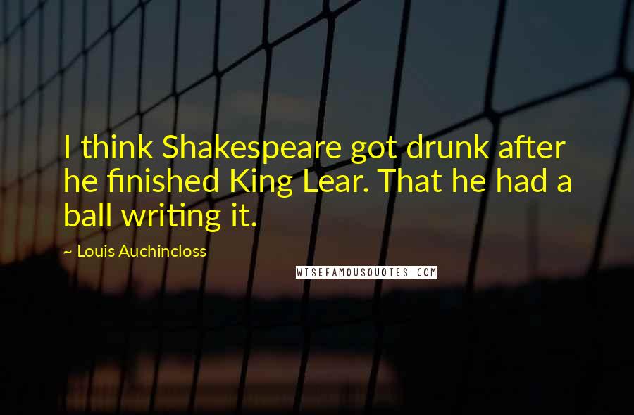 Louis Auchincloss Quotes: I think Shakespeare got drunk after he finished King Lear. That he had a ball writing it.