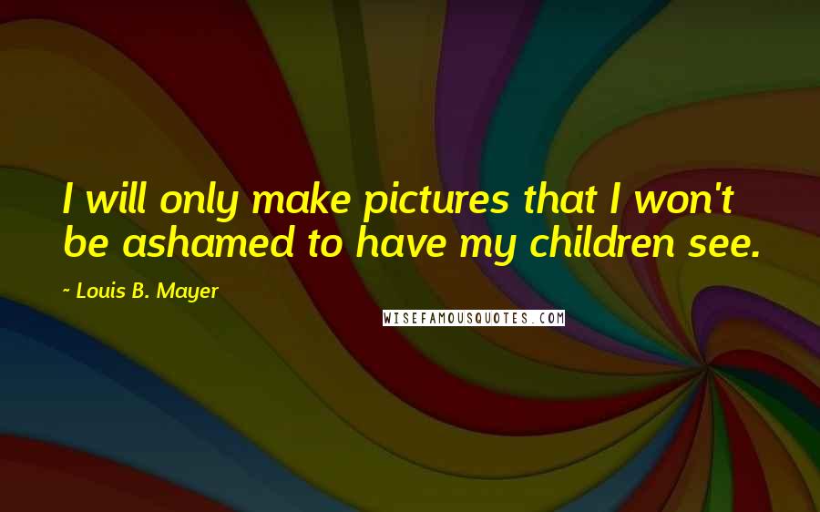 Louis B. Mayer Quotes: I will only make pictures that I won't be ashamed to have my children see.