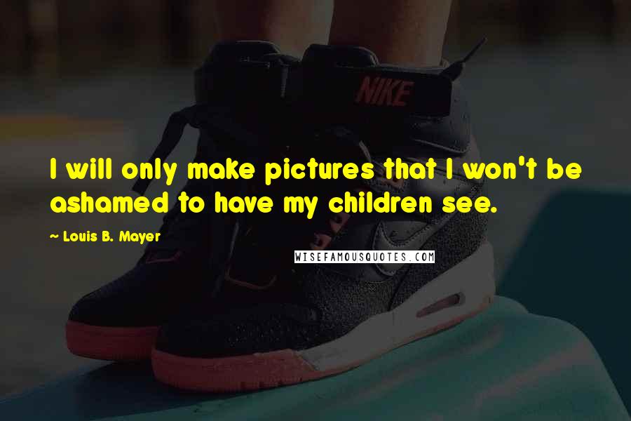 Louis B. Mayer Quotes: I will only make pictures that I won't be ashamed to have my children see.