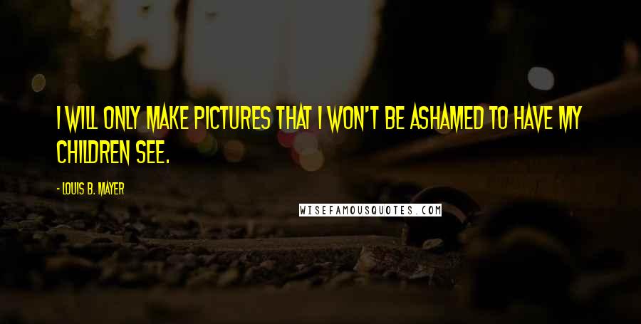 Louis B. Mayer Quotes: I will only make pictures that I won't be ashamed to have my children see.