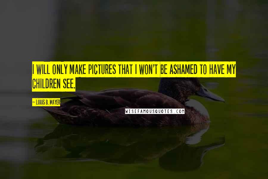 Louis B. Mayer Quotes: I will only make pictures that I won't be ashamed to have my children see.