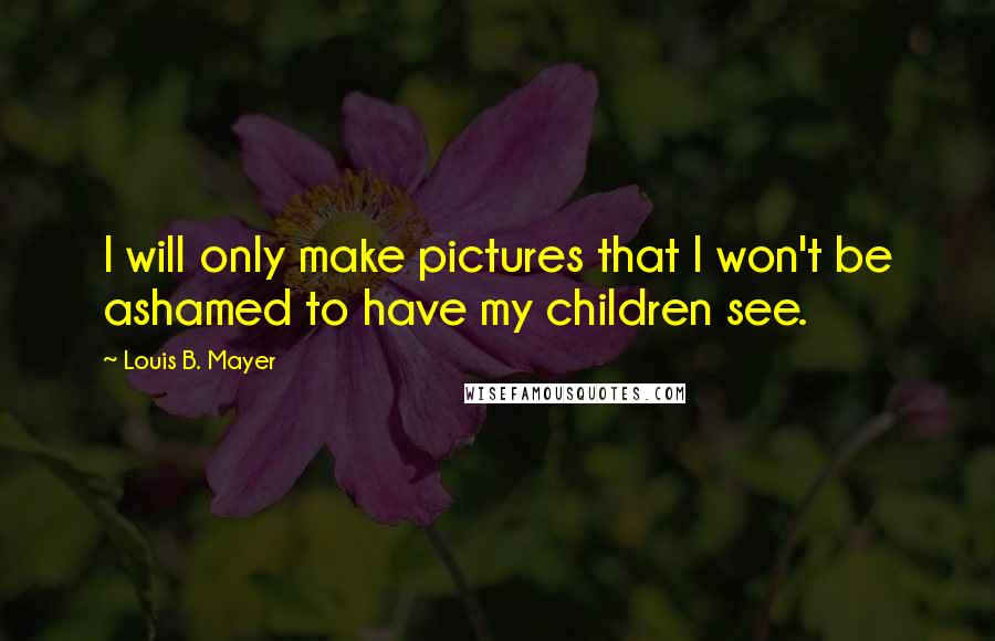 Louis B. Mayer Quotes: I will only make pictures that I won't be ashamed to have my children see.