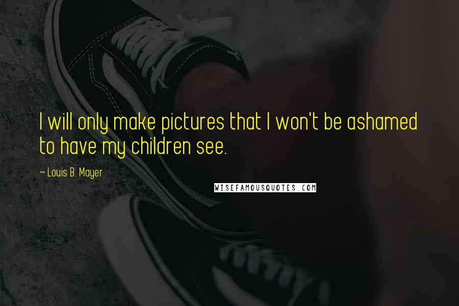 Louis B. Mayer Quotes: I will only make pictures that I won't be ashamed to have my children see.