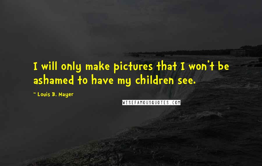Louis B. Mayer Quotes: I will only make pictures that I won't be ashamed to have my children see.