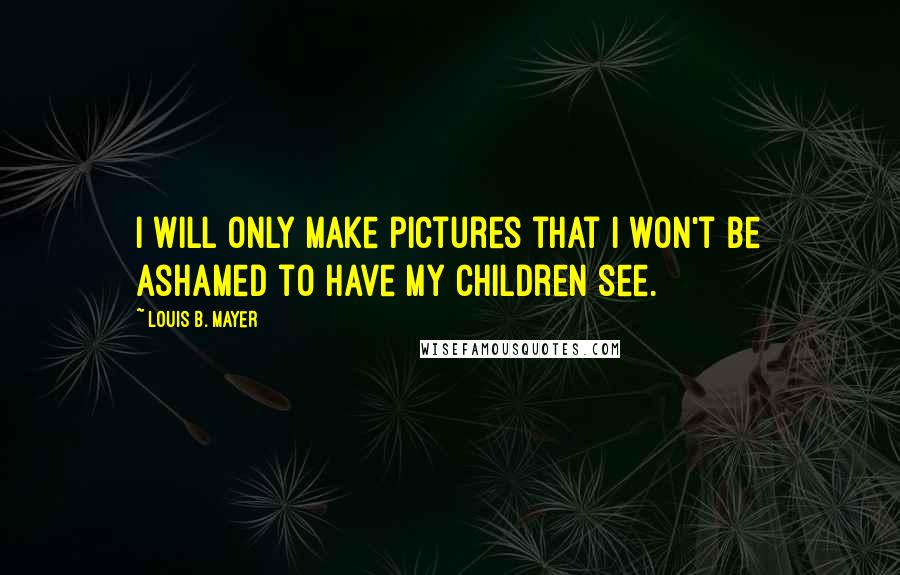 Louis B. Mayer Quotes: I will only make pictures that I won't be ashamed to have my children see.