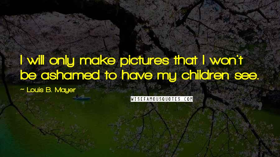 Louis B. Mayer Quotes: I will only make pictures that I won't be ashamed to have my children see.