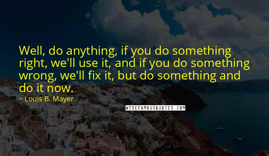 Louis B. Mayer Quotes: Well, do anything, if you do something right, we'll use it, and if you do something wrong, we'll fix it, but do something and do it now.