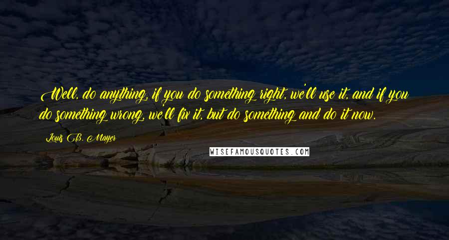 Louis B. Mayer Quotes: Well, do anything, if you do something right, we'll use it, and if you do something wrong, we'll fix it, but do something and do it now.