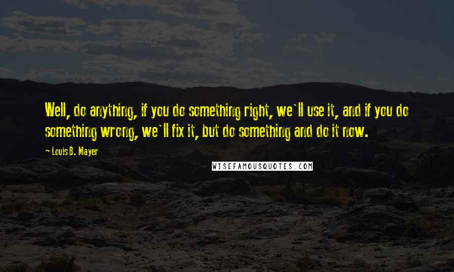 Louis B. Mayer Quotes: Well, do anything, if you do something right, we'll use it, and if you do something wrong, we'll fix it, but do something and do it now.