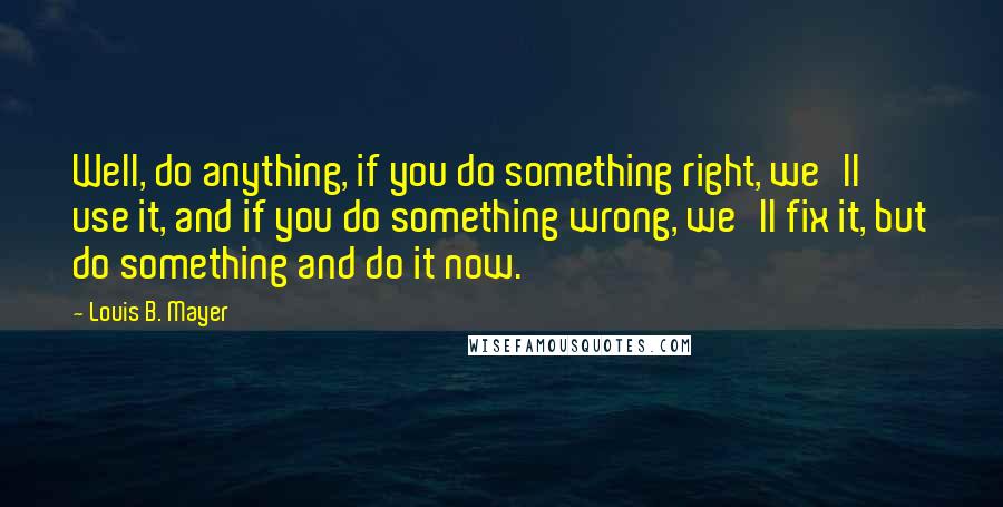 Louis B. Mayer Quotes: Well, do anything, if you do something right, we'll use it, and if you do something wrong, we'll fix it, but do something and do it now.