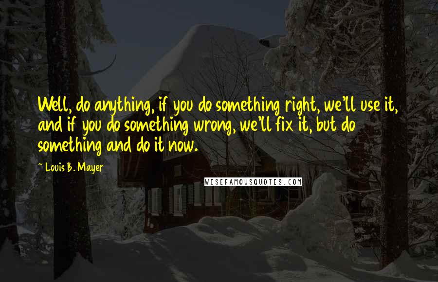 Louis B. Mayer Quotes: Well, do anything, if you do something right, we'll use it, and if you do something wrong, we'll fix it, but do something and do it now.