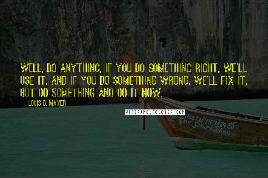 Louis B. Mayer Quotes: Well, do anything, if you do something right, we'll use it, and if you do something wrong, we'll fix it, but do something and do it now.