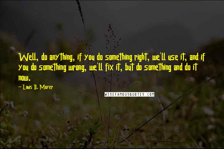 Louis B. Mayer Quotes: Well, do anything, if you do something right, we'll use it, and if you do something wrong, we'll fix it, but do something and do it now.