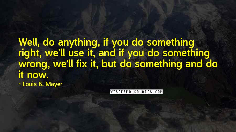 Louis B. Mayer Quotes: Well, do anything, if you do something right, we'll use it, and if you do something wrong, we'll fix it, but do something and do it now.