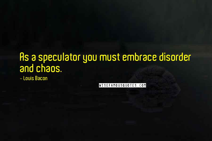 Louis Bacon Quotes: As a speculator you must embrace disorder and chaos.