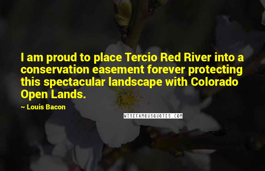 Louis Bacon Quotes: I am proud to place Tercio Red River into a conservation easement forever protecting this spectacular landscape with Colorado Open Lands.