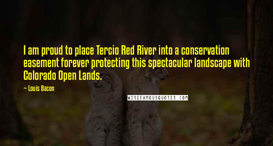 Louis Bacon Quotes: I am proud to place Tercio Red River into a conservation easement forever protecting this spectacular landscape with Colorado Open Lands.