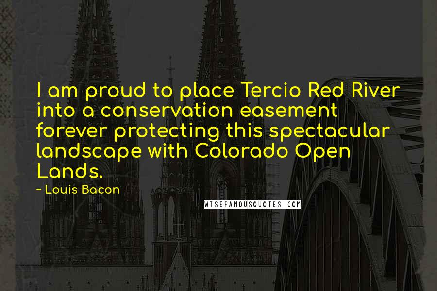 Louis Bacon Quotes: I am proud to place Tercio Red River into a conservation easement forever protecting this spectacular landscape with Colorado Open Lands.