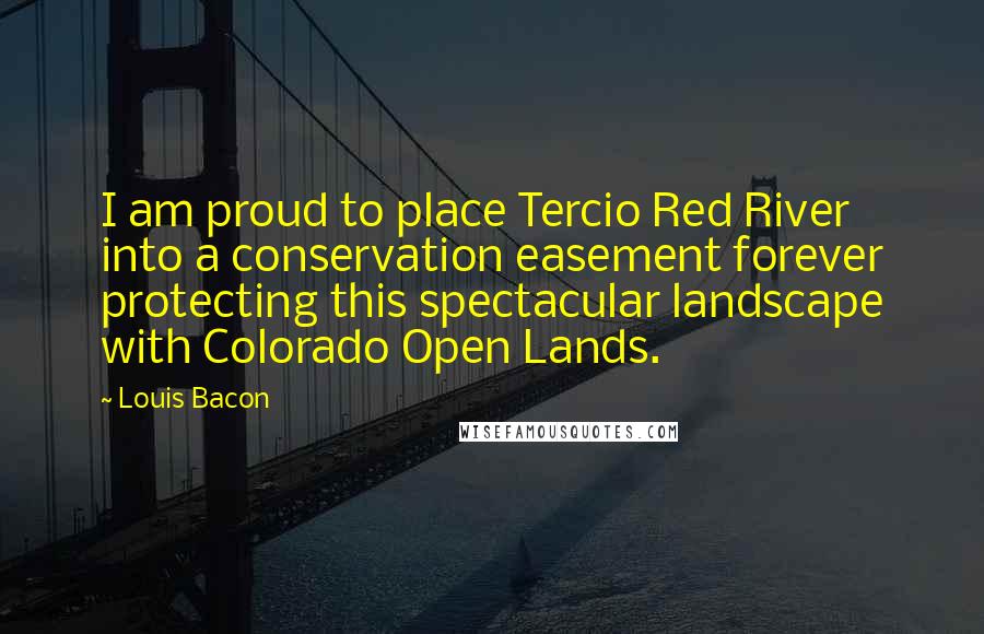 Louis Bacon Quotes: I am proud to place Tercio Red River into a conservation easement forever protecting this spectacular landscape with Colorado Open Lands.