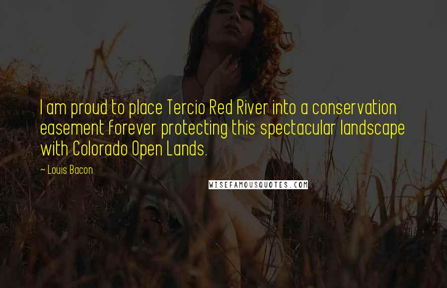 Louis Bacon Quotes: I am proud to place Tercio Red River into a conservation easement forever protecting this spectacular landscape with Colorado Open Lands.