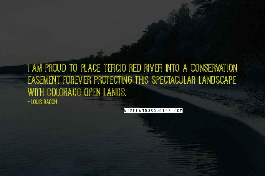 Louis Bacon Quotes: I am proud to place Tercio Red River into a conservation easement forever protecting this spectacular landscape with Colorado Open Lands.