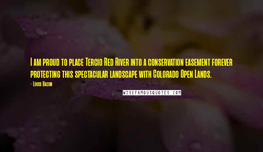 Louis Bacon Quotes: I am proud to place Tercio Red River into a conservation easement forever protecting this spectacular landscape with Colorado Open Lands.