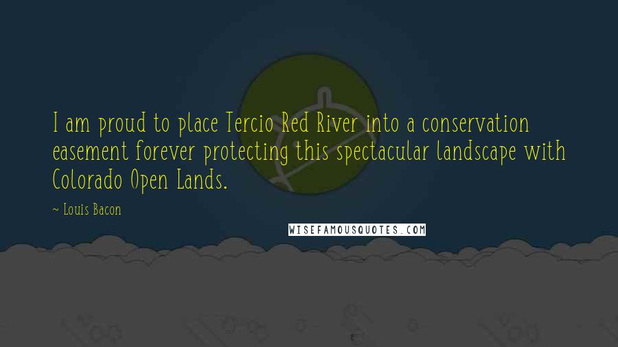 Louis Bacon Quotes: I am proud to place Tercio Red River into a conservation easement forever protecting this spectacular landscape with Colorado Open Lands.